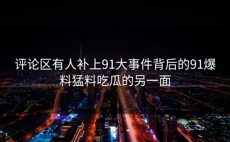 评论区有人补上91大事件背后的91爆料猛料吃瓜的另一面