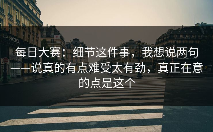 每日大赛:细节这件事,我想说两句——说真的有点难受太有劲,真正在意的点是这个