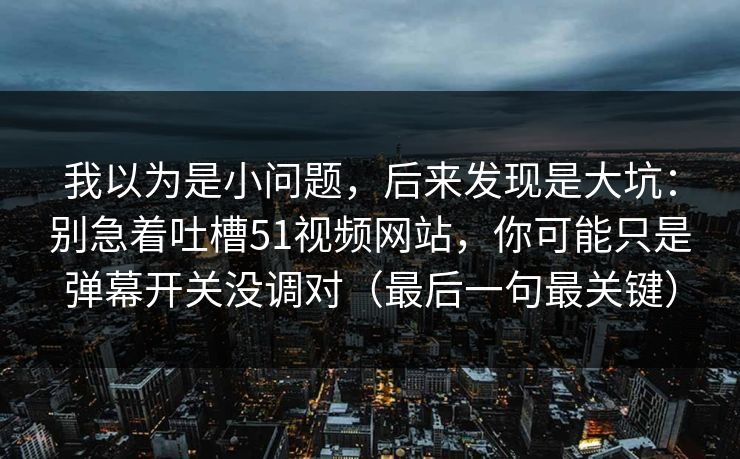 我以为是小问题,后来发现是大坑:别急着吐槽51视频网站,你可能只是弹幕开关没调对(最后一句最关键) 我以为是小问题,后来发现是大坑:别急着吐槽51视频网站,你可能只是弹幕开关没调对(最后一句最关键)