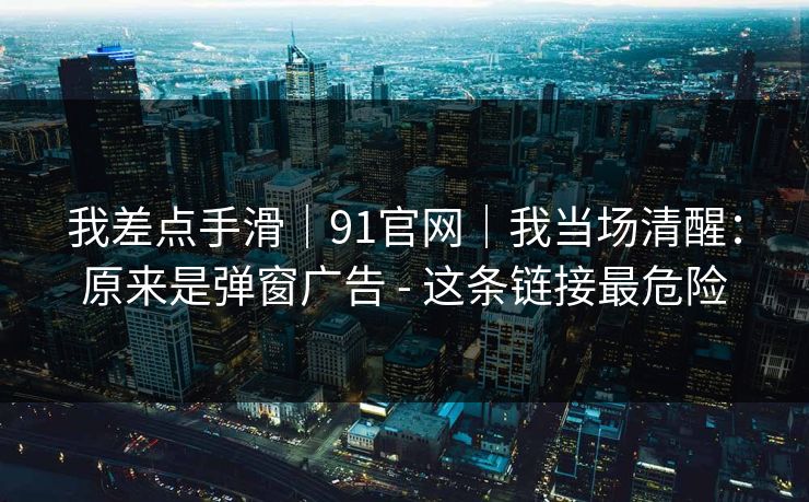 我差点手滑｜91官网｜我当场清醒：原来是弹窗广告 - 这条链接最危险